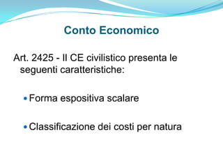 Conto Economico

Art. 2425 - Il CE civilistico presenta le
 seguenti caratteristiche:

   Forma espositiva scalare


   Classificazione dei costi per natura
 