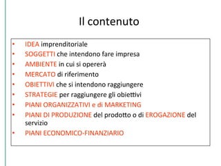 Il	
  contenuto	
  
•  IDEA	
  imprenditoriale	
  
•  SOGGETTI	
  che	
  intendono	
  fare	
  impresa	
  
•  AMBIENTE	
  in	
  cui	
  si	
  opererà	
  
•  MERCATO	
  di	
  riferimento	
  
•  OBIETTIVI	
  che	
  si	
  intendono	
  raggiungere	
  
•  STRATEGIE	
  per	
  raggiungere	
  gli	
  obieDvi	
  
•  PIANI	
  ORGANIZZATIVI	
  e	
  di	
  MARKETING	
  
•  PIANI	
  DI	
  PRODUZIONE	
  del	
  prodoPo	
  o	
  di	
  EROGAZIONE	
  del	
  
servizio	
  
•  PIANI	
  ECONOMICO-­‐FINANZIARIO	
  
 