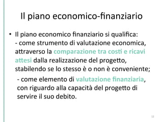 Il	
  piano	
  economico-­‐ﬁnanziario	
  
•  Il	
  piano	
  economico	
  ﬁnanziario	
  si	
  qualiﬁca:	
  
-­‐	
  come	
  strumento	
  di	
  valutazione	
  economica,	
  
aPraverso	
  la	
  comparazione	
  tra	
  cosK	
  e	
  ricavi	
  
aHesi	
  dalla	
  realizzazione	
  del	
  progePo,	
  
stabilendo	
  se	
  lo	
  stesso	
  è	
  o	
  non	
  è	
  conveniente;	
  
	
  -­‐	
  come	
  elemento	
  di	
  valutazione	
  ﬁnanziaria,	
  
	
  con	
  riguardo	
  alla	
  capacità	
  del	
  progePo	
  di	
  
	
  servire	
  il	
  suo	
  debito.	
  
12	
  
 
