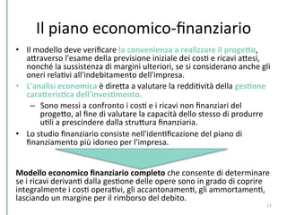 Il	
  piano	
  economico-­‐ﬁnanziario	
  
•  Il	
  modello	
  deve	
  veriﬁcare	
  la	
  convenienza	
  a	
  realizzare	
  il	
  progeHo,	
  
aPraverso	
  l'esame	
  della	
  previsione	
  iniziale	
  dei	
  cosC	
  e	
  ricavi	
  aPesi,	
  
nonché	
  la	
  sussistenza	
  di	
  margini	
  ulteriori,	
  se	
  si	
  considerano	
  anche	
  gli	
  
oneri	
  relaCvi	
  all'indebitamento	
  dell'impresa.	
  
•  L'analisi	
  economica	
  è	
  direPa	
  a	
  valutare	
  la	
  reddiCvità	
  della	
  gesKone	
  
caraHerisKca	
  dell'invesKmento.	
  	
  
–  Sono	
  messi	
  a	
  confronto	
  i	
  cosC	
  e	
  i	
  ricavi	
  non	
  ﬁnanziari	
  del	
  
progePo,	
  al	
  ﬁne	
  di	
  valutare	
  la	
  capacità	
  dello	
  stesso	
  di	
  produrre	
  
uCli	
  a	
  prescindere	
  dalla	
  struPura	
  ﬁnanziaria.	
  	
  
•  Lo	
  studio	
  ﬁnanziario	
  consiste	
  nell'idenCﬁcazione	
  del	
  piano	
  di	
  
ﬁnanziamento	
  più	
  idoneo	
  per	
  l'impresa.	
  	
  
	
  
Modello	
  economico	
  ﬁnanziario	
  completo	
  che	
  consente	
  di	
  determinare	
  
se	
  i	
  ricavi	
  derivanC	
  dalla	
  gesCone	
  delle	
  opere	
  sono	
  in	
  grado	
  di	
  coprire	
  
integralmente	
  i	
  cosC	
  operaCvi,	
  gli	
  accantonamenC,	
  gli	
  ammortamenC,	
  
lasciando	
  un	
  margine	
  per	
  il	
  rimborso	
  del	
  debito.	
  
13	
  
 