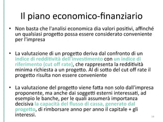 Il	
  piano	
  economico-­‐ﬁnanziario	
  
•  Non	
  basta	
  che	
  l'analisi	
  economica	
  dia	
  valori	
  posiCvi,	
  aﬃnché	
  
un	
  qualsiasi	
  progePo	
  possa	
  essere	
  considerato	
  conveniente	
  
per	
  l'impresa	
  
	
  
•  La	
  valutazione	
  di	
  un	
  progePo	
  deriva	
  dal	
  confronto	
  di	
  un	
  
indice	
  di	
  reddiKvità	
  dell'invesKmento	
  con	
  un	
  indice	
  di	
  
riferimento	
  (cut	
  oﬀ	
  rate),	
  che	
  rappresenta	
  la	
  reddiCvità	
  
minima	
  richiesta	
  a	
  un	
  progePo.	
  Al	
  di	
  soPo	
  del	
  cut	
  oﬀ	
  rate	
  il	
  
progePo	
  risulta	
  non	
  essere	
  conveniente	
  
	
  
•  La	
  valutazione	
  del	
  progePo	
  viene	
  faPa	
  non	
  solo	
  dall'impresa	
  
proponente,	
  ma	
  anche	
  dai	
  soggeD	
  esterni	
  interessaC,	
  ad	
  
esempio	
  le	
  banche,	
  per	
  le	
  quali	
  assumerà	
  importanza	
  
decisiva	
  la	
  capacità	
  del	
  ﬂusso	
  di	
  cassa,	
  generato	
  dal	
  
progeHo,	
  di	
  rimborsare	
  anno	
  per	
  anno	
  il	
  capitale	
  +	
  gli	
  
interessi.	
   14	
  
 