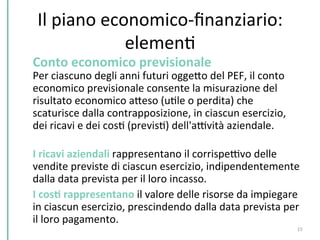 Il	
  piano	
  economico-­‐ﬁnanziario:	
  
elemenC	
  
Conto	
  economico	
  previsionale	
  	
  
Per	
  ciascuno	
  degli	
  anni	
  futuri	
  oggePo	
  del	
  PEF,	
  il	
  conto	
  
economico	
  previsionale	
  consente	
  la	
  misurazione	
  del	
  
risultato	
  economico	
  aPeso	
  (uCle	
  o	
  perdita)	
  che	
  
scaturisce	
  dalla	
  contrapposizione,	
  in	
  ciascun	
  esercizio,	
  
dei	
  ricavi	
  e	
  dei	
  cosC	
  (previsC)	
  dell'aDvità	
  aziendale.	
  
	
  
I	
  ricavi	
  aziendali	
  rappresentano	
  il	
  corrispeDvo	
  delle	
  
vendite	
  previste	
  di	
  ciascun	
  esercizio,	
  indipendentemente	
  
dalla	
  data	
  prevista	
  per	
  il	
  loro	
  incasso.	
  	
  
I	
  cosK	
  rappresentano	
  il	
  valore	
  delle	
  risorse	
  da	
  impiegare	
  
in	
  ciascun	
  esercizio,	
  prescindendo	
  dalla	
  data	
  prevista	
  per	
  
il	
  loro	
  pagamento.	
  
15	
  
 
