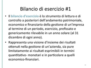 Bilancio	
  di	
  esercizio	
  #1	
  
•  Il	
  bilancio	
  d'esercizio	
  è	
  lo	
  strumento	
  di	
  lePura	
  e	
  di	
  
controllo	
  a	
  posteriori	
  dell’andamento	
  patrimoniale,	
  
economico	
  e	
  ﬁnanziario	
  della	
  gesCone	
  di	
  un’impresa	
  
al	
  termine	
  di	
  un	
  periodo,	
  esercizio,	
  preﬁssato	
  e	
  
genericamente	
  rilevabile	
  in	
  un	
  anno	
  solare	
  (al	
  31	
  
dicembre	
  di	
  ogni	
  anno).	
  	
  
•  Rappresenta	
  una	
  visione	
  d’insieme	
  dei	
  risultaC	
  
oPenuC	
  nella	
  gesCone	
  di	
  un’azienda,	
  sia	
  pure	
  
limitatamente	
  ai	
  risultaC	
  esprimibili	
  in	
  termini	
  
quanCtaCvo-­‐	
  monetari	
  e	
  in	
  parCcolare	
  a	
  quelli	
  
economico-­‐ﬁnanziari.	
  	
  
16	
  
 