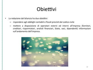 ObieDvi	
  
•  La	
  redazione	
  del	
  bilancio	
  ha	
  due	
  obieDvi:	
  	
  
–  rispondere	
  agli	
  obblighi	
  contabili	
  e	
  ﬁscali	
  previsC	
  dal	
  codice	
  civile	
  
–  mePere	
   a	
   disposizione	
   di	
   operatori	
   esterni	
   ed	
   interni	
   all'impresa	
   (fornitori,	
  
creditori,	
   risparmiatori,	
   analisC	
   ﬁnanziari,	
   Stato,	
   soci,	
   dipendenC)	
   informazioni	
  
sull'andamento	
  dell'impresa.	
  	
  
18	
  
 