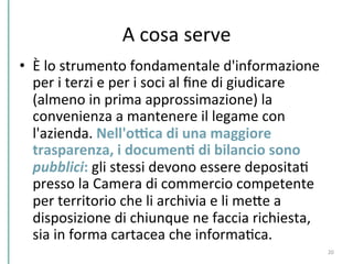 A	
  cosa	
  serve	
  
•  È	
  lo	
  strumento	
  fondamentale	
  d'informazione	
  
per	
  i	
  terzi	
  e	
  per	
  i	
  soci	
  al	
  ﬁne	
  di	
  giudicare	
  
(almeno	
  in	
  prima	
  approssimazione)	
  la	
  
convenienza	
  a	
  mantenere	
  il	
  legame	
  con	
  
l'azienda.	
  Nell'oWca	
  di	
  una	
  maggiore	
  
trasparenza,	
  i	
  documenK	
  di	
  bilancio	
  sono	
  
pubblici:	
  gli	
  stessi	
  devono	
  essere	
  depositaC	
  
presso	
  la	
  Camera	
  di	
  commercio	
  competente	
  
per	
  territorio	
  che	
  li	
  archivia	
  e	
  li	
  mePe	
  a	
  
disposizione	
  di	
  chiunque	
  ne	
  faccia	
  richiesta,	
  
sia	
  in	
  forma	
  cartacea	
  che	
  informaCca.	
  
20	
  
 