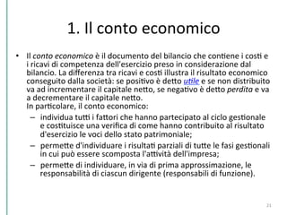 1.	
  Il	
  conto	
  economico	
  
•  Il	
  conto	
  economico	
  è	
  il	
  documento	
  del	
  bilancio	
  che	
  conCene	
  i	
  cosC	
  e	
  
i	
  ricavi	
  di	
  competenza	
  dell'esercizio	
  preso	
  in	
  considerazione	
  dal	
  
bilancio.	
  La	
  diﬀerenza	
  tra	
  ricavi	
  e	
  cosC	
  illustra	
  il	
  risultato	
  economico	
  
conseguito	
  dalla	
  società:	
  se	
  posiCvo	
  è	
  dePo	
  u*le	
  e	
  se	
  non	
  distribuito	
  
va	
  ad	
  incrementare	
  il	
  capitale	
  nePo,	
  se	
  negaCvo	
  è	
  dePo	
  perdita	
  e	
  va	
  
a	
  decrementare	
  il	
  capitale	
  nePo.	
  
In	
  parCcolare,	
  il	
  conto	
  economico:	
  
–  individua	
  tuD	
  i	
  faPori	
  che	
  hanno	
  partecipato	
  al	
  ciclo	
  gesConale	
  
e	
  cosCtuisce	
  una	
  veriﬁca	
  di	
  come	
  hanno	
  contribuito	
  al	
  risultato	
  
d'esercizio	
  le	
  voci	
  dello	
  stato	
  patrimoniale;	
  
–  permePe	
  d'individuare	
  i	
  risultaC	
  parziali	
  di	
  tuPe	
  le	
  fasi	
  gesConali	
  
in	
  cui	
  può	
  essere	
  scomposta	
  l'aDvità	
  dell'impresa;	
  
–  permePe	
  di	
  individuare,	
  in	
  via	
  di	
  prima	
  approssimazione,	
  le	
  
responsabilità	
  di	
  ciascun	
  dirigente	
  (responsabili	
  di	
  funzione).	
  
21	
  
 