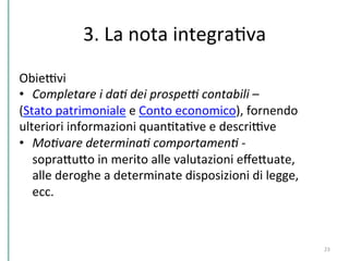 3.	
  La	
  nota	
  integraCva	
  
23	
  
ObieDvi	
  
•  Completare	
  i	
  da*	
  dei	
  prospe2	
  contabili	
  –	
  	
  
(Stato	
  patrimoniale	
  e	
  Conto	
  economico),	
  fornendo	
  
ulteriori	
  informazioni	
  quanCtaCve	
  e	
  descriDve	
  
•  Mo*vare	
  determina*	
  comportamen*	
  -­‐	
  
sopraPuPo	
  in	
  merito	
  alle	
  valutazioni	
  eﬀePuate,	
  
alle	
  deroghe	
  a	
  determinate	
  disposizioni	
  di	
  legge,	
  
ecc.	
  
 