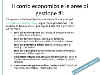 Il	
  conto	
  economico	
  e	
  le	
  aree	
  di	
  
gesCone	
  #1	
  
E’	
  importante	
  dividere	
  l’aDvità	
  aziendale	
  in	
  3	
  aree	
  principali:	
  	
  
1.	
  GesKone	
  caraHerisKca	
  -­‐	
  riguarda	
  la	
  produzione	
  	
  e	
  la	
  
vendita	
  di	
  	
  beni	
  o	
  servizi	
  per	
  i	
  quali	
  l’azienda	
  è	
  presente	
  
sul	
  mercato	
  	
  
–  cosK	
  per	
  materie	
  prime,	
  sussidiarie,	
  di	
  consumo	
  e	
  merci:	
  
es.	
  stoﬀa,	
  fodera,	
  boPoni,	
  	
  
–  cosK	
  per	
  servizi:	
  energia,	
  acqua,	
  gas,	
  telefono,	
  
assicurazioni,	
  consulenze,	
  royalCes,	
  lavorazioni	
  esterne	
  
–  cosK	
  per	
  godimento	
  di	
  beni	
  di	
  terzi:	
  aﬃPo,	
  canoni	
  di	
  
leasing,	
  concessioni	
  
–  cosK	
  per	
  il	
  personale:	
  salari	
  e	
  sCpendi,	
  oneri	
  contribuCvi,	
  
traPamento	
  di	
  ﬁne	
  rapporto	
  
–  ammortamenK	
  per	
  immobilizzazioni	
  immateriali:	
  	
  cosC	
  di	
  
impianto	
  e	
  ampliamento;	
  avviamento,	
  cosC	
  per	
  acquisto	
  
soxware	
  
–  ammortamento	
  per	
  immobilizzazioni	
  materiali:	
  fabbricaC,	
  
macchine,	
  aPrezzature,	
  mobili	
  ed	
  arredi	
  
33	
  
 