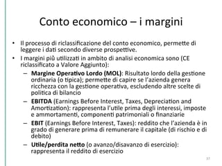  
Conto	
  economico	
  –	
  i	
  margini	
  
	
  •  Il	
  processo	
  di	
  riclassiﬁcazione	
  del	
  conto	
  economico,	
  permePe	
  di	
  
leggere	
  i	
  daC	
  secondo	
  diverse	
  prospeDve.	
  	
  
•  I	
  margini	
  più̀	
  uClizzaC	
  in	
  ambito	
  di	
  analisi	
  economica	
  sono	
  (CE	
  
riclassiﬁcato	
  a	
  Valore	
  Aggiunto):	
  	
  
–  Margine	
  OperaKvo	
  Lordo	
  (MOL):	
  Risultato	
  lordo	
  della	
  gesCone	
  
ordinaria	
  (o	
  Cpica);	
  permePe	
  di	
  capire	
  se	
  l’azienda	
  genera	
  
ricchezza	
  con	
  la	
  gesCone	
  operaCva,	
  escludendo	
  altre	
  scelte	
  di	
  
poliCca	
  di	
  bilancio	
  	
  
–  EBITDA	
  (Earnings	
  Before	
  Interest,	
  Taxes,	
  DepreciaCon	
  and	
  
AmorCzaCon):	
  rappresenta	
  l’uCle	
  prima	
  degli	
  interessi,	
  imposte	
  
e	
  ammortamenC,	
  componenC	
  patrimoniali	
  o	
  ﬁnanziarie	
  	
  
–  EBIT	
  (Earnings	
  Before	
  Interest,	
  Taxes):	
  reddito	
  che	
  l’azienda	
  è	
  in	
  
grado	
  di	
  generare	
  prima	
  di	
  remunerare	
  il	
  capitale	
  (di	
  rischio	
  e	
  di	
  
debito)	
  	
  
–  UKle/perdita	
  neHo	
  (o	
  avanzo/disavanzo	
  di	
  esercizio):	
  
rappresenta	
  il	
  reddito	
  di	
  esercizio	
  	
  
37	
  
 