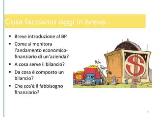 Cosa facciamo oggi in breve..
§  Breve	
  introduzione	
  al	
  BP	
  
§  Come	
  si	
  monitora	
  
l’andamento	
  economico-­‐
ﬁnanziario	
  di	
  un’azienda?	
  
§  A	
  cosa	
  serve	
  il	
  bilancio?	
  
§  Da	
  cosa	
  è	
  composto	
  un	
  
bilancio?	
  
§  Che	
  cos'è	
  il	
  fabbisogno	
  
ﬁnanziario?	
  
4	
  
 