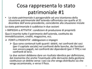 Cosa	
  rappresenta	
  lo	
  stato	
  
patrimoniale	
  #1	
  
•  Lo	
  stato	
  patrimoniale	
  è	
  paragonabile	
  ad	
  una	
  istantanea	
  della	
  
situazione	
  patrimoniale	
  dell’azienda	
  raﬀrontata	
  con	
  quella	
  al	
  31	
  
dicembre	
  dell’anno	
  precedente,	
  coincidente	
  alla	
  situazione	
  iniziale	
  	
  
Lo	
  stato	
  patrimoniale	
  è	
  suddiviso	
  in	
  due	
  sezioni	
  	
  
>	
  IMPIEGHI	
  o	
  ATTIVITA’:	
  condizioni	
  di	
  produzione	
  di	
  proprietà̀	
  	
  
Qua	
  è	
  inserito	
  tuPo	
  il	
  patrimonio	
  dell’azienda,	
  cosCtuito	
  da	
  	
  
immobilizzazioni,	
  crediC,	
  magazzino,	
  ecc.	
  	
  
Ø  FONTI	
  o	
  PASSIVITA’:	
  obbligazioni	
  e	
  impegni	
  	
  
Ø  Qua	
  sono	
  contenuC	
  tuD	
  quanC	
  i	
  debiC,	
  nei	
  confronC	
  dei	
  soci	
  
(per	
  il	
  capitale	
  sociale)	
  nei	
  confronC	
  delle	
  banche,	
  dei	
  fornitori	
  
non	
  ancora	
  pagaC,	
  nei	
  confronC	
  dei	
  dipendenC	
  (per	
  il	
  TFR)	
  e	
  nei	
  
confronC	
  di	
  terzi.	
  	
  
Le	
  due	
  sezioni	
  debbono	
  dare	
  un	
  risultato	
  idenCco	
  per	
  deﬁnizione,	
  
dal	
  momento	
  che	
  anche	
  l’eventuale	
  uCle	
  derivante	
  dalla	
  gesCone	
  
cosCtuisce	
  un	
  debito	
  verso	
  i	
  soci	
  sia	
  che	
  venga	
  distribuito	
  sia	
  che	
  
venga	
  accantonato,	
  e	
  verso	
  il	
  ﬁsco.	
  	
  
40	
  
 