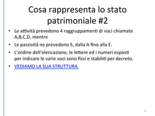 Cosa	
  rappresenta	
  lo	
  stato	
  
patrimoniale	
  #2	
  
•  Le	
  aDvità̀	
  prevedono	
  4	
  raggruppamenC	
  di	
  voci	
  chiamate	
  
A,B,C,D,	
  mentre	
  	
  
•  Le	
  passività̀	
  ne	
  prevedono	
  5,	
  dalla	
  A	
  ﬁno	
  alla	
  E.	
  	
  
•  L’ordine	
  dell’elencazione,	
  le	
  lePere	
  ed	
  i	
  numeri	
  esposC	
  
per	
  indicare	
  le	
  varie	
  voci	
  sono	
  ﬁssi	
  e	
  stabiliC	
  per	
  decreto.	
  	
  
•  VEDIAMO	
  LA	
  SUA	
  STRUTTURA	
  	
  
41	
  
 