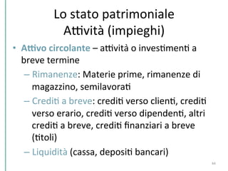 Lo	
  stato	
  patrimoniale	
  
ADvità	
  (impieghi)	
  
•  AWvo	
  circolante	
  –	
  aDvità	
  o	
  invesCmenC	
  a	
  
breve	
  termine	
  	
  
– Rimanenze:	
  Materie	
  prime,	
  rimanenze	
  di	
  
magazzino,	
  semilavoraC	
  	
  
– CrediC	
  a	
  breve:	
  crediC	
  verso	
  clienC,	
  crediC	
  
verso	
  erario,	
  crediC	
  verso	
  dipendenC,	
  altri	
  
crediC	
  a	
  breve,	
  crediC	
  ﬁnanziari	
  a	
  breve	
  
(Ctoli)	
  	
  
– Liquidità	
  (cassa,	
  deposiC	
  bancari)	
  
	
   44	
  
 