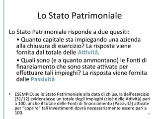 Lo	
  Stato	
  Patrimoniale	
  
Lo	
  Stato	
  Patrimoniale	
  risponde	
  a	
  due	
  quesiC:	
  	
  
•	
  Quanto	
  capitale	
  sta	
  impiegando	
  una	
  azienda	
  
alla	
  chiusura	
  di	
  esercizio?	
  La	
  risposta	
  viene	
  
fornita	
  dal	
  totale	
  delle	
  AWvità̀.	
  	
  
•	
  Quali	
  sono	
  (e	
  a	
  quanto	
  ammontano)	
  le	
  FonC	
  di	
  
ﬁnanziamento	
  che	
  sono	
  state	
  aDvate	
  per	
  
eﬀePuare	
  tali	
  impieghi?	
  La	
  risposta	
  viene	
  fornita	
  
dalle	
  Passività̀	
  	
  
	
  
•  ESEMPIO:	
  se	
  lo	
  Stato	
  Patrimoniale	
  alla	
  data	
  di	
  chiusura	
  dell’esercizio	
  
(31/12)	
  evidenziasse	
  un	
  totale	
  degli	
  Impieghi	
  (cioè	
  delle	
  ADvità)	
  pari	
  
a	
  100,	
  anche	
  il	
  totale	
  delle	
  FonC	
  di	
  ﬁnanziamento	
  (Passività)	
  aDvate	
  
per	
  “coprire”	
  tali	
  invesCmenC	
  dovrà	
  necessariamente	
  essere	
  pari	
  a	
  
100.	
  	
   46	
  
 