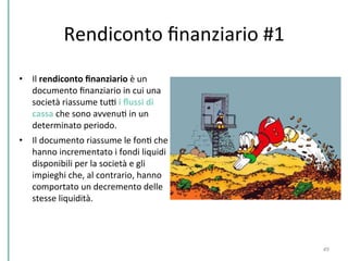 Rendiconto	
  ﬁnanziario	
  #1	
  
•  Il	
  rendiconto	
  ﬁnanziario	
  è	
  un	
  
documento	
  ﬁnanziario	
  in	
  cui	
  una	
  
società	
  riassume	
  tuD	
  i	
  ﬂussi	
  di	
  
cassa	
  che	
  sono	
  avvenuC	
  in	
  un	
  
determinato	
  periodo.	
  	
  
•  Il	
  documento	
  riassume	
  le	
  fonC	
  che	
  
hanno	
  incrementato	
  i	
  fondi	
  liquidi	
  
disponibili	
  per	
  la	
  società	
  e	
  gli	
  
impieghi	
  che,	
  al	
  contrario,	
  hanno	
  
comportato	
  un	
  decremento	
  delle	
  
stesse	
  liquidità.	
  	
  
49	
  
 