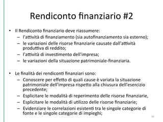 Rendiconto	
  ﬁnanziario	
  #2	
  
•  Il	
  Rendiconto	
  ﬁnanziario	
  deve	
  riassumere:	
  
–  l'aDvità	
  di	
  ﬁnanziamento	
  (sia	
  autoﬁnanziamento	
  sia	
  esterno);	
  
–  le	
  variazioni	
  delle	
  risorse	
  ﬁnanziarie	
  causate	
  dall'aDvità	
  
produDva	
  di	
  reddito;	
  
–  l'aDvità	
  di	
  invesCmento	
  dell'impresa;	
  
–  le	
  variazioni	
  della	
  situazione	
  patrimoniale-­‐ﬁnanziaria.	
  
•  Le	
  ﬁnalità	
  dei	
  rendiconC	
  ﬁnanziari	
  sono:	
  
–  Conoscere	
  per	
  eﬀePo	
  di	
  quali	
  cause	
  è	
  variata	
  la	
  situazione	
  
patrimoniale	
  dell'impresa	
  rispePo	
  alla	
  chiusura	
  dell'esercizio	
  
precedente;	
  
–  Esplicitare	
  le	
  modalità	
  di	
  reperimento	
  delle	
  risorse	
  ﬁnanziarie,	
  
–  Esplicitare	
  le	
  modalità	
  di	
  uClizzo	
  delle	
  risorse	
  ﬁnanziarie;	
  
–  Evidenziare	
  le	
  correlazioni	
  esistenC	
  tra	
  le	
  singole	
  categorie	
  di	
  
fonte	
  e	
  le	
  singole	
  categorie	
  di	
  impieghi;	
  
	
  
50	
  
 