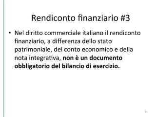 •  Nel	
  diriPo	
  commerciale	
  italiano	
  il	
  rendiconto	
  
ﬁnanziario,	
  a	
  diﬀerenza	
  dello	
  stato	
  
patrimoniale,	
  del	
  conto	
  economico	
  e	
  della	
  
nota	
  integraCva,	
  non	
  è	
  un	
  documento	
  
obbligatorio	
  del	
  bilancio	
  di	
  esercizio.	
  
51	
  
Rendiconto	
  ﬁnanziario	
  #3	
  
 