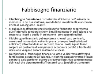 Fabbisogno	
  ﬁnanziario	
  
•  Il	
  fabbisogno	
  ﬁnanziario	
  è	
  riscontrabile	
  all'interno	
  dell’	
  azienda	
  nel	
  
momento	
  in	
  cui	
  quest'ulCma,	
  avendo	
  faPo	
  invesCmenC,	
  è	
  ancora	
  in	
  
aPesa	
  di	
  conseguirne	
  i	
  realizzi.	
  
•  Si	
  può	
  quindi	
  aﬀermare	
  che	
  il	
  fabbisogno	
  ﬁnanziario	
  rappresenta	
  
quell'intervallo	
  temporale	
  che	
  vi	
  è	
  tra	
  il	
  momento	
  in	
  cui	
  l'azienda	
  ha	
  
sostenuto	
  i	
  cosC	
  e	
  quello	
  in	
  cui	
  oDene	
  i	
  conseguenC	
  realizzi.	
  
•  Il	
  fabbisogno	
  ﬁnanziario	
  può	
  nascere	
  anche	
  nel	
  caso	
  contrario,	
  
ovvero	
  nel	
  momento	
  in	
  cui	
  un'impresa	
  consegue	
  i	
  realizzi	
  (ricavi	
  
anCcipaC)	
  aﬀrontando	
  in	
  un	
  secondo	
  tempo	
  i	
  cosC,	
  i	
  quali	
  fanno	
  
sorgere	
  un	
  problema	
  di	
  competenza	
  economica	
  perché	
  a	
  fronte	
  dei	
  
ricavi	
  non	
  vengono	
  ancora	
  sostenute	
  le	
  spese.	
  
•  La	
  copertura	
  al	
  fabbisogno	
  ﬁnanziario	
  lordo	
  va	
  ricercata	
  aPraverso	
  
fonC	
  interne	
  o	
  esterne	
  all'azienda.	
  Nel	
  primo	
  caso	
  aPraverso	
  il	
  ﬂusso	
  
generato	
  dalla	
  gesCone,	
  ovvero	
  aPraverso	
  il	
  posiCvo	
  conseguimento	
  
dei	
  ricavi	
  che	
  ci	
  permePe	
  di	
  aﬀrontare	
  i	
  cosC	
  (endoﬁnanziamento).	
  
	
  
52	
  
 