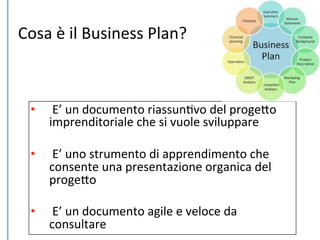 Cosa	
  è	
  il	
  Business	
  Plan?	
  
•  	
  E’	
  un	
  documento	
  riassunCvo	
  del	
  progePo	
  
imprenditoriale	
  che	
  si	
  vuole	
  sviluppare	
  
•  	
  E’	
  uno	
  strumento	
  di	
  apprendimento	
  che	
  
consente	
  una	
  presentazione	
  organica	
  del	
  
progePo	
  
•  	
  E’	
  un	
  documento	
  agile	
  e	
  veloce	
  da	
  
consultare	
  
 