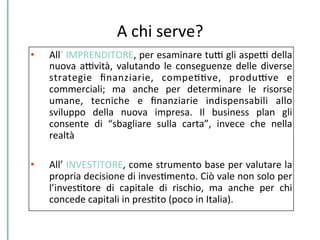 A	
  chi	
  serve?	
  
•  All’	
  IMPRENDITORE,	
  per	
  esaminare	
  tuD	
  gli	
  aspeD	
  della	
  
nuova	
  aDvità,	
  valutando	
  le	
  conseguenze	
  delle	
  diverse	
  
strategie	
   ﬁnanziarie,	
   compeCCve,	
   produDve	
   e	
  
commerciali;	
   ma	
   anche	
   per	
   determinare	
   le	
   risorse	
  
umane,	
   tecniche	
   e	
   ﬁnanziarie	
   indispensabili	
   allo	
  
sviluppo	
   della	
   nuova	
   impresa.	
   Il	
   business	
   plan	
   gli	
  
consente	
   di	
   “sbagliare	
   sulla	
   carta”,	
   invece	
   che	
   nella	
  
realtà	
  
•  All’	
  INVESTITORE,	
  come	
  strumento	
  base	
  per	
  valutare	
  la	
  
propria	
  decisione	
  di	
  invesCmento.	
  Ciò	
  vale	
  non	
  solo	
  per	
  
l’invesCtore	
   di	
   capitale	
   di	
   rischio,	
   ma	
   anche	
   per	
   chi	
  
concede	
  capitali	
  in	
  presCto	
  (poco	
  in	
  Italia).	
  
 