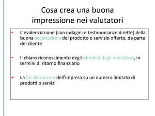 Cosa	
  crea	
  una	
  buona	
  
impressione	
  nei	
  valutatori	
  
•  L’evidenziazione	
  (con	
  indagini	
  e	
  tesCmonianze	
  direPe)	
  della	
  
buona	
  accePazione	
  del	
  prodoPo	
  o	
  servizio	
  oﬀerto,	
  da	
  parte	
  
del	
  cliente	
  
•  Il	
  chiaro	
  riconoscimento	
  degli	
  obieDvi	
  degli	
  invesCtori,	
  in	
  
termini	
  di	
  ritorno	
  ﬁnanziario	
  
•  La	
  focalizzazione	
  dell’impresa	
  su	
  un	
  numero	
  limitato	
  di	
  
prodoD	
  o	
  servizi	
  
 