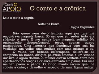 Leia o texto a seguir.
                         Natal na barca
                                            Lygia Fagundes
       Não quero nem devo lembrar aqui por que me
encontrava naquela barca. Só sei que em redor tudo era
silêncio e treva. E me sentia bem naquela solidão. Na
embarcação      desconfortável, tosca, apenas        quatro
passageiros. Uma lanterna nos iluminava com sua luz
vacilante: um velho, uma mulher com uma criança e eu.
       O velho, um bêbado esfarrapado, deitara-se de
comprido no banco, dirigira palavras amenas a um vizinho
invisível e agora dormia. A mulher estava sentada entre nós,
apertando nos braços a criança enrolada em panos. Era uma
mulher jovem e pálida. O longo manto escuro que lhe
cobria a cabeça dava-lhe o aspecto de uma figura antiga.
 
