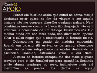 Pensei em falar-lhe assim que entrei na barca. Mas já
devíamos estar quase no fim da viagem e até aquele
instante não me ocorrera dizer-lhe qualquer palavra. Nem
combinava mesmo com uma barca tão despojada, tão sem
artifícios, a ociosidade de um diálogo. Estávamos sós. E o
melhor ainda era não fazer nada, não dizer nada, apenas
olhar o sulco negro que a embarcação ia fazendo no rio.
        Debrucei-me na grade de madeira carcomida.
Acendi um cigarro. Ali estávamos os quatro, silenciosos
como mortos num antigo barco de mortos deslizando na
escuridão. Contudo, estávamos vivos. E era Natal.
        A caixa de fósforos escapou-me das mãos e quase
resvalou para o. rio. Agachei-me para apanhá-la. Sentindo
então alguns respingos no rosto, inclinei-me mais até
mergulhar       as    pontas    dos    dedos     na     água.
 