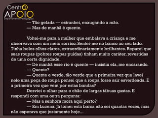 — Tão gelada — estranhei, enxugando a mão.
       — Mas de manhã é quente.

        Voltei-me para a mulher que embalava a criança e me
observava com um meio sorriso. Sentei-me no banco ao seu lado.
Tinha belos olhos claros, extraordinariamente brilhantes. Reparei que
suas roupas (pobres roupas puídas) tinham muito caráter, revestidas
de uma certa dignidade.
        — De manhã esse rio é quente — insistiu ela, me encarando.
        — Quente?
        — Quente e verde, tão verde que a primeira vez que lavei
nele uma peça de roupa pensei que a roupa fosse sair esverdeada. É
a primeira vez que vem por estas bandas?
        Desviei o olhar para o chão de largas tábuas gastas. E
respondi com uma outra pergunta:
        — Mas a senhora mora aqui perto?
        — Em Lucena. Já tomei esta barca não sei quantas vezes, mas
não esperava que justamente hoje...
 