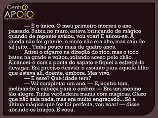 — É o único. O meu primeiro morreu o ano
passado. Subiu no muro, estava brincando de mágico
quando de repente avisou, vou voar! E atirou-se. A
queda não foi grande, o muro não era alto, mas caiu de
tal jeito... Tinha pouco mais de quatro anos.
        Atirei o cigarro na direção do rioo, mas o toco
bateu na grade e voltou, rolando aceso pelo chão.
Alcancei-o com a ponta do sapato e fiquei a esfregá-lo
devagar. Era preciso desviar o assunto para aquele filho
que estava ali, doente, embora. Mas vivo.
        — E esse? Que idade tem?
        — Vai completar um ano. — E, noutro tom,
inclinando a cabeça para o ombro: — Era um menino
tão alegre. Tinha verdadeira mania com mágicas. Claro
que não saía nada, mas era muito engraçado... Só a
última mágica que fez foi perfeita, vou voar! — disse
abrindo os braços. E voou.
 