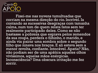 Fixei-me nas nuvens tumultuadas que
corriam na mesma direção do rio. Incrível. Ia
contando as sucessivas desgraças com tamanha
calma, num tom de quem relata fatos sem ter
realmente participado deles. Como se não
bastasse a pobreza que espiava pelos remendos
da sua roupa, perdera o filhinho, o marido, e
ainda via pairar uma sombra sobre o segundo
filho que ninava nos braços. E ali estava sem a
menor revolta, confiante. Intocável. Apatia? Não,
não podiam ser de uma apática aqueles olhos
vivíssimos, aquelas mãos enérgicas.
Inconsciência? Uma obscura irritação me fez
sorrir.
 