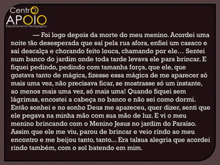 — Foi logo depois da morte do meu menino. Acordei uma
noite tão desesperada que saí pela rua afora, enfiei um casaco e
saí descalça e chorando feito louca, chamando por ele… Sentei
num banco do jardim onde toda tarde levava ele para brincar. E
fiquei pedindo, pedindo com tamanha força, que ele, que
gostava tanto de mágica, fizesse essa mágica de me aparecer só
mais uma vez, não precisava ficar, se mostrasse só um instante,
ao menos mais uma vez, só mais uma! Quando fiquei sem
lágrimas, encostei a cabeça no banco e não sei como dormi.
Então sonhei e no sonho Deus me apareceu, quer dizer, senti que
ele pegava na minha mão com sua mão de luz. E vi o meu
menino brincando com o Menino Jesus no jardim do Paraíso.
Assim que ele me viu, parou de brincar e veio rindo ao meu
encontro e me beijou tanto, tanto... Era talsua alegria que acordei
rindo também, com o sol batendo em mim.
 