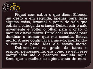 Fiquei sem saber o que dizer. Esbocei
um gesto e em seguida, apenas para fazer
alguma coisa, levantei a ponta do xale que
cobria a cabeça da criança. Deixei cair o xale
novamente e voltei o olhar para o chão. O
menino estava morto. Entrelacei as mãos para
dominar o tremor que me sacudiu. Estava
morto. A mãe continuava a niná-lo, apertando-
o contra o peito. Mas ele estava morto.
     Debrucei-me na grade da barca e
respirei penosamente: era como se estivesse
mergulhada até o pescoço naquela água.
Senti que a mulher se agitou atrás de mim
 
