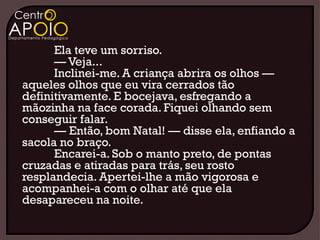 Ela teve um sorriso.
      — Veja...
      Inclinei-me. A criança abrira os olhos —
aqueles olhos que eu vira cerrados tão
definitivamente. E bocejava, esfregando a
mãozinha na face corada. Fiquei olhando sem
conseguir falar.
      — Então, bom Natal! — disse ela, enfiando a
sacola no braço.
      Encarei-a. Sob o manto preto, de pontas
cruzadas e atiradas para trás, seu rosto
resplandecia. Apertei-lhe a mão vigorosa e
acompanhei-a com o olhar até que ela
desapareceu na noite.
 