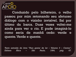 Conduzido pelo bilheteiro, o velho
passou por mim retomando seu afetuoso
diálogo com o vizinho invisível. Saí por
último da barca. Duas vezes voltei-me
ainda para ver o rio. E pude imaginá-lo
como seria de manhã cedo: verde e
quente. Verde e quente.


Texto extraído do livro “Para gostar de ler – Volume 9 – Contos”,
Editora     Ática    –     São     Paulo,    1984,    pág.    67.
 