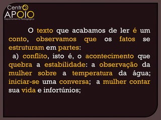 O texto que acabamos de ler é um
conto, observamos que os fatos se
estruturam em partes:
 a) conflito, isto é, o acontecimento que
quebra a estabilidade: a observação da
mulher sobre a temperatura da água;
iniciar-se uma conversa; a mulher contar
sua vida e infortúnios;
 