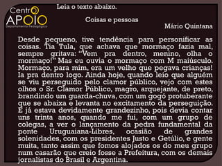 Leia o texto abaixo.
                    Coisas e pessoas
                                          Mário Quintana
Desde pequeno, tive tendência para personificar as
coisas. Tia Tula, que achava que mormaço fazia mal,
sempre gritava: “Vem pra dentro, menino, olha o
mormaço!” Mas eu ouvia o mormaço com M maiúsculo.
Mormaço, para mim, era um velho que pegava crianças!
Ia pra dentro logo. Ainda hoje, quando leio que alguém
se viu perseguido pelo clamor público, vejo com estes
olhos o Sr. Clamor Público, magro, arquejante, de preto,
brandindo um guarda-chuva, com um gogó protuberante
que se abaixa e levanta no excitamento da perseguição.
E já estava devidamente grandezinho, pois devia contar
uns trinta anos, quando me fui, com um grupo de
colegas, a ver o lançamento da pedra fundamental da
ponte     Uruguaiana-Libres,     ocasião   de   grandes
solenidades, com os presidentes Justo e Getúlio, e gente
muita, tanto assim que fomos alojados os do meu grupo
num casarão que creio fosse a Prefeitura, com os demais
jornalistas do Brasil e Argentina.
 