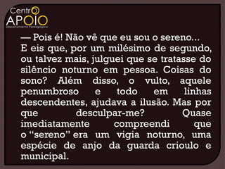 — Pois é! Não vê que eu sou o sereno...
E eis que, por um milésimo de segundo,
ou talvez mais, julguei que se tratasse do
silêncio noturno em pessoa. Coisas do
sono? Além disso, o vulto, aquele
penumbroso       e    todo   em      linhas
descendentes, ajudava a ilusão. Mas por
que         desculpar-me?           Quase
imediatamente        compreendi         que
o “sereno” era um vigia noturno, uma
espécie de anjo da guarda crioulo e
municipal.
 