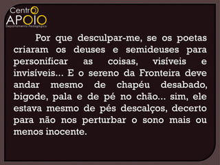 Por que desculpar-me, se os poetas
criaram os deuses e semideuses para
personificar     as   coisas, visíveis   e
invisíveis... E o sereno da Fronteira deve
andar mesmo de chapéu desabado,
bigode, pala e de pé no chão... sim, ele
estava mesmo de pés descalços, decerto
para não nos perturbar o sono mais ou
menos inocente.
 