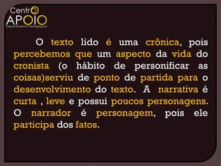 O texto lido é uma crônica, pois
percebemos que um aspecto da vida do
cronista (o hábito de personificar as
coisas)serviu de ponto de partida para o
desenvolvimento do texto. A narrativa é
curta , leve e possui poucos personagens.
O narrador é personagem, pois ele
participa dos fatos.
 