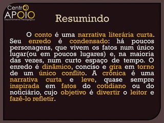 O conto é uma narrativa literária curta.
Seu enredo é condensado: há poucos
personagens, que vivem os fatos num único
lugar(ou em poucos lugares) e, na maioria
das vezes, num curto espaço de tempo. O
enredo é dinâmico, conciso e gira em torno
de um único conflito. A crônica é uma
narrativa curta e leve, quase sempre
inspirada em fatos do cotidiano ou do
noticiário, cujo objetivo é divertir o leitor e
fazê-lo refletir.
 