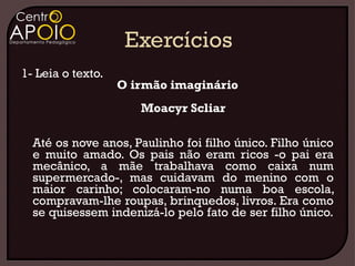 1- Leia o texto.
                   O irmão imaginário
                      Moacyr Scliar

  Até os nove anos, Paulinho foi filho único. Filho único
  e muito amado. Os pais não eram ricos -o pai era
  mecânico, a mãe trabalhava como caixa num
  supermercado-, mas cuidavam do menino com o
  maior carinho; colocaram-no numa boa escola,
  compravam-lhe roupas, brinquedos, livros. Era como
  se quisessem indenizá-lo pelo fato de ser filho único.
 