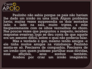Paulinho não sabia porque os pais não haviam
lhe dado um irmão ou uma irmã. Algum problema
havia; muitas vezes surpreendia os dois sentados
lado a lado na sala, muito tristes, a mãe
freqüentemente com os olhos vermelhos de choro.
Nas poucas vezes que perguntou a respeito, recebeu
respostas evasivas; logo se deu conta de que aquele
era um assunto difícil, sobre o qual não poderia falar.
      Mas a verdade é que, mesmo tendo amigos -e
ele tinha muitos amigos na vizinhança- Paulinho
sentia-se só. Precisava de companhia. Precisava de
um irmão com quem pudesse partilhar suas dúvidas,
suas      aflições,     seus     sonhos      também.
      Acabou por criar um irmão imaginário.
 