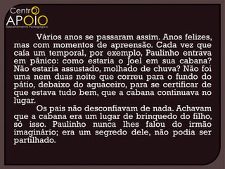Vários anos se passaram assim. Anos felizes,
mas com momentos de apreensão. Cada vez que
caía um temporal, por exemplo, Paulinho entrava
em pânico: como estaria o Joel em sua cabana?
Não estaria assustado, molhado de chuva? Não foi
uma nem duas noite que correu para o fundo do
pátio, debaixo do aguaceiro, para se certificar de
que estava tudo bem, que a cabana continuava no
lugar.
       Os pais não desconfiavam de nada. Achavam
que a cabana era um lugar de brinquedo do filho,
só isso. Paulinho nunca lhes falou do irmão
imaginário; era um segredo dele, não podia ser
partilhado.
 