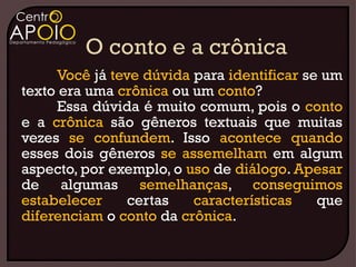 Você já teve dúvida para identificar se um
texto era uma crônica ou um conto?
     Essa dúvida é muito comum, pois o conto
e a crônica são gêneros textuais que muitas
vezes se confundem. Isso acontece quando
esses dois gêneros se assemelham em algum
aspecto, por exemplo, o uso de diálogo. Apesar
de algumas semelhanças, conseguimos
estabelecer     certas   características    que
diferenciam o conto da crônica.
 