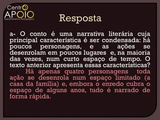 a- O conto é uma narrativa literária cuja
principal característica é ser condensada: há
poucos personagens, e as ações se
desenrolam em poucos lugares e, na maioria
das vezes, num curto espaço de tempo. O
texto anterior apresenta essas características?
     Há apenas quatro personagens toda
ação se desenrola num espaço limitado (a
casa da família) e, embora o enredo cubra o
espaço de alguns anos, tudo é narrado de
forma rápida.
 