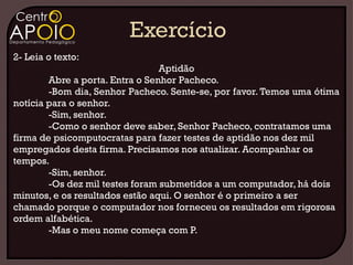 2- Leia o texto:
                                 Aptidão
        Abre a porta. Entra o Senhor Pacheco.
        -Bom dia, Senhor Pacheco. Sente-se, por favor. Temos uma ótima
notícia para o senhor.
        -Sim, senhor.
        -Como o senhor deve saber, Senhor Pacheco, contratamos uma
firma de psicomputocratas para fazer testes de aptidão nos dez mil
empregados desta firma. Precisamos nos atualizar. Acompanhar os
tempos.
        -Sim, senhor.
        -Os dez mil testes foram submetidos a um computador, há dois
minutos, e os resultados estão aqui. O senhor é o primeiro a ser
chamado porque o computador nos forneceu os resultados em rigorosa
ordem alfabética.
        -Mas o meu nome começa com P.
 