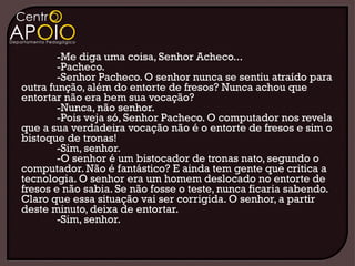 -Me diga uma coisa, Senhor Acheco...
        -Pacheco.
        -Senhor Pacheco. O senhor nunca se sentiu atraído para
outra função, além do entorte de fresos? Nunca achou que
entortar não era bem sua vocação?
        -Nunca, não senhor.
        -Pois veja só, Senhor Pacheco. O computador nos revela
que a sua verdadeira vocação não é o entorte de fresos e sim o
bistoque de tronas!
        -Sim, senhor.
        -O senhor é um bistocador de tronas nato, segundo o
computador. Não é fantástico? E ainda tem gente que critica a
tecnologia. O senhor era um homem deslocado no entorte de
fresos e não sabia. Se não fosse o teste, nunca ficaria sabendo.
Claro que essa situação vai ser corrigida. O senhor, a partir
deste minuto, deixa de entortar.
        -Sim, senhor.
 