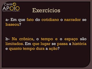 a- Em que fato do cotidiano o narrador se
baseou?


b- Na crônica, o tempo e o espaço são
limitados. Em que lugar se passa a história
e quanto tempo dura a ação?
 