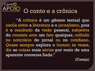 “A crônica é um gênero textual que
oscila entre a literatura e o jornalismo, pois
é o resultado da visão pessoal, subjetiva
do cronista ante um fato qualquer, colhido
no noticiário do jornal ou no cotidiano.
Quase sempre explora o humor; às vezes,
diz as coisas mais sérias por meio de uma
aparente conversa fiada.”
                                      (Cereja)
 