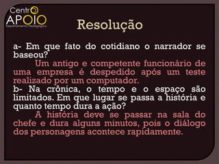 a- Em que fato do cotidiano o narrador se
baseou?
      Um antigo e competente funcionário de
uma empresa é despedido após um teste
realizado por um computador.
b- Na crônica, o tempo e o espaço são
limitados. Em que lugar se passa a história e
quanto tempo dura a ação?
      A história deve se passar na sala do
chefe e dura alguns minutos, pois o diálogo
dos personagens acontece rapidamente.
 